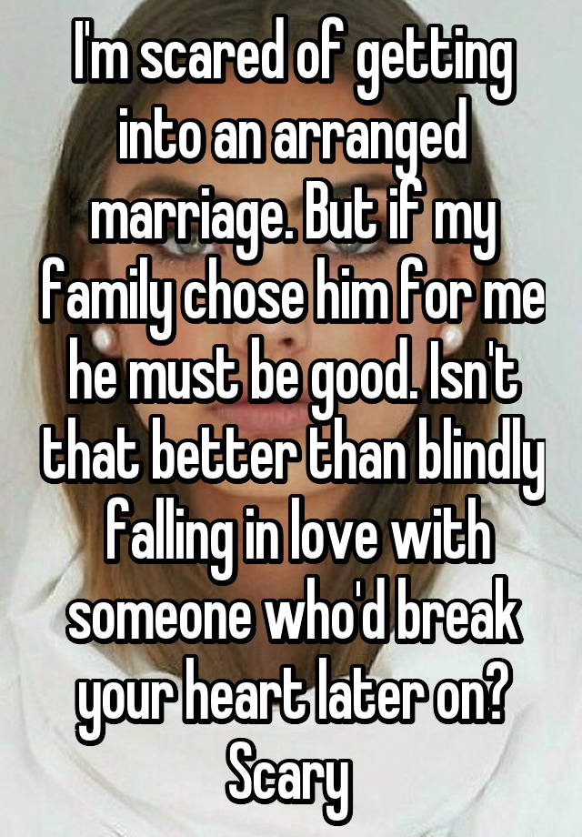 I'm scared of getting into an arranged marriage. But if my family chose him for me he must be good. Isn't that better than blindly  falling in love with someone who'd break your heart later on? Scary 