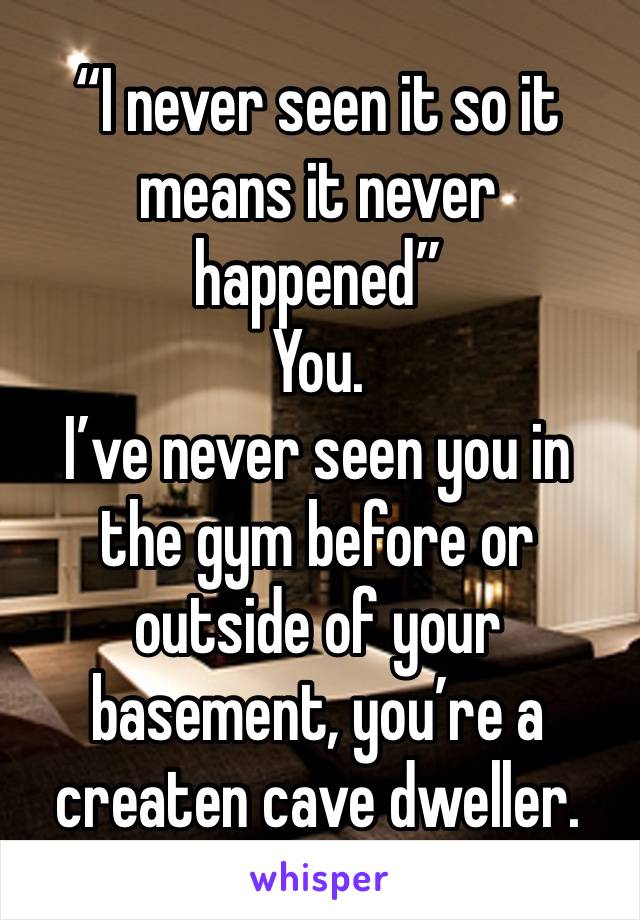 “I never seen it so it means it never happened” 
You. 
I’ve never seen you in the gym before or outside of your basement, you’re a createn cave dweller. 