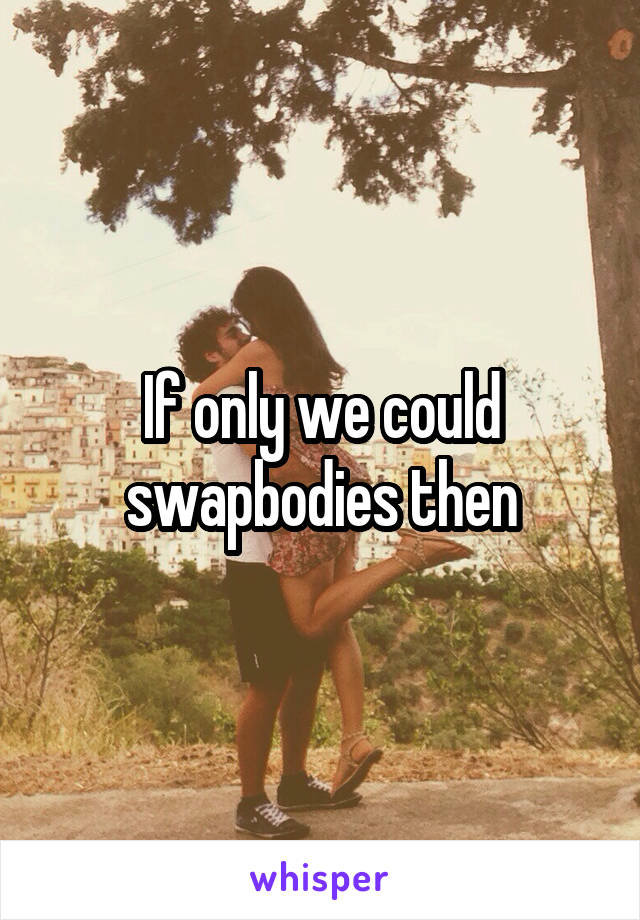 If only we could swapbodies then