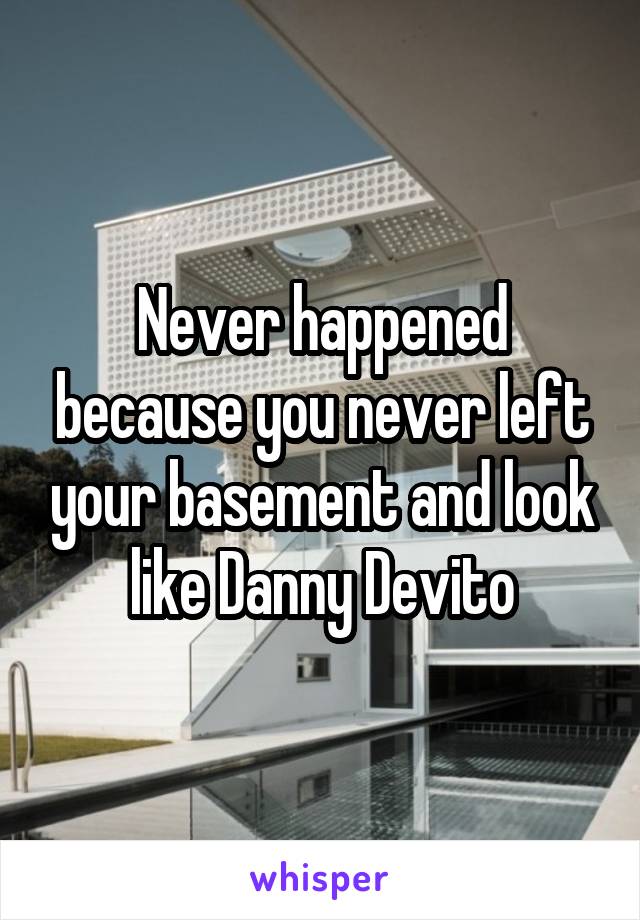 Never happened because you never left your basement and look like Danny Devito