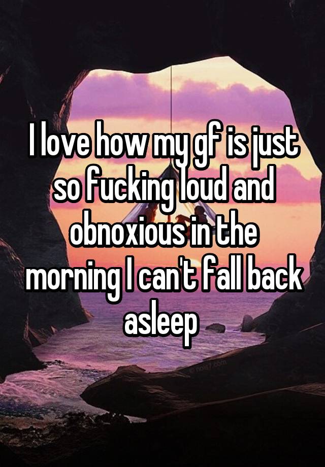 I love how my gf is just so fucking loud and obnoxious in the morning I can't fall back asleep 