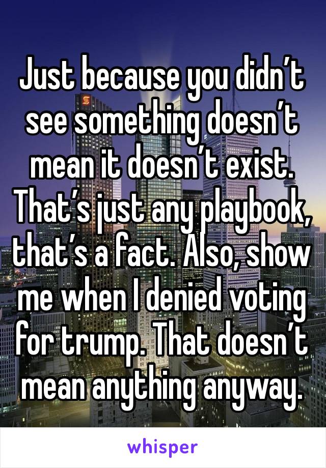 Just because you didn’t see something doesn’t mean it doesn’t exist. That’s just any playbook, that’s a fact. Also, show me when I denied voting for trump. That doesn’t mean anything anyway. 