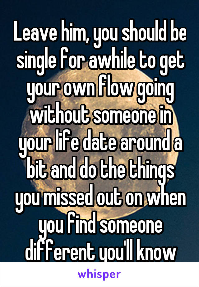 Leave him, you should be single for awhile to get your own flow going without someone in your life date around a bit and do the things you missed out on when you find someone different you'll know