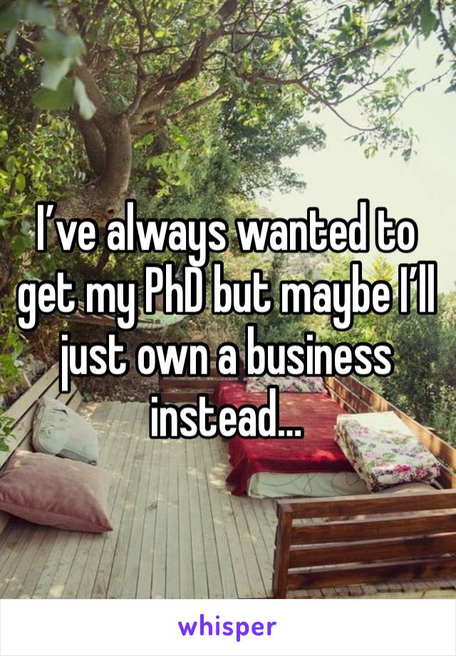 I’ve always wanted to get my PhD but maybe I’ll just own a business instead…