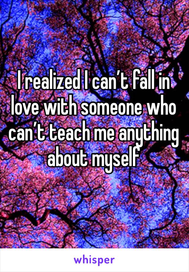 I realized I can’t fall in love with someone who can’t teach me anything about myself  