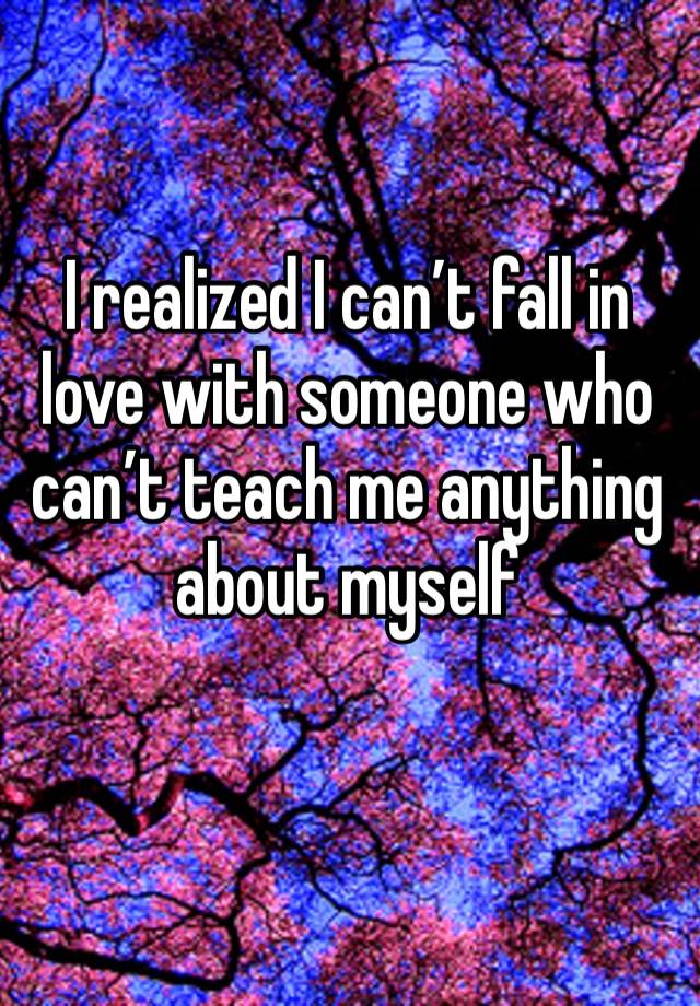 I realized I can’t fall in love with someone who can’t teach me anything about myself  