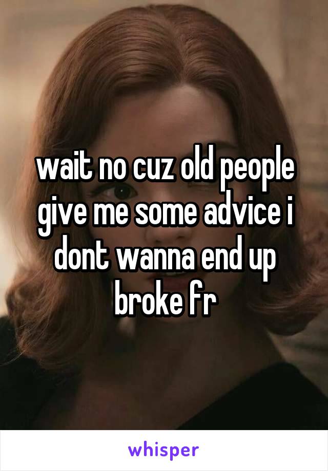 wait no cuz old people give me some advice i dont wanna end up broke fr