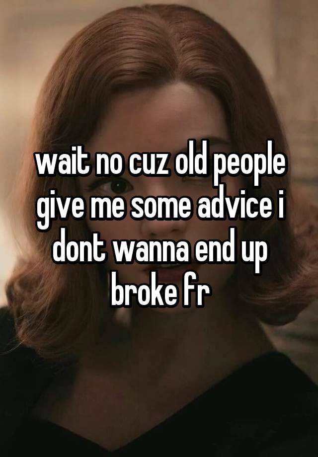 wait no cuz old people give me some advice i dont wanna end up broke fr