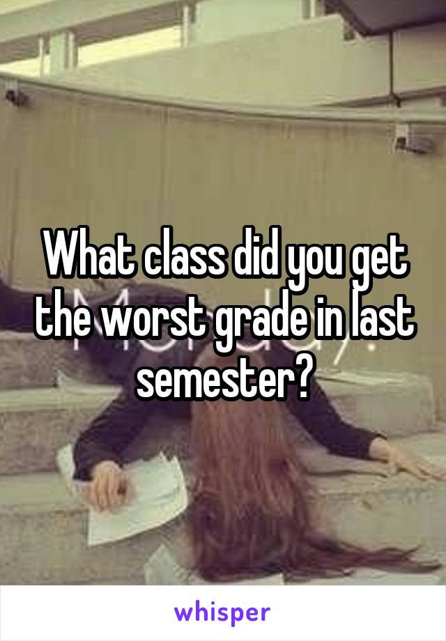 What class did you get the worst grade in last semester?