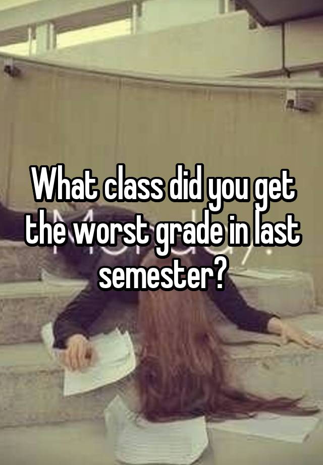 What class did you get the worst grade in last semester?