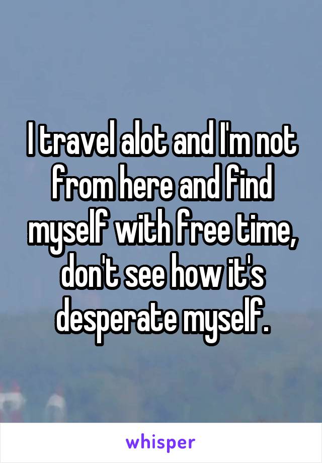 I travel alot and I'm not from here and find myself with free time, don't see how it's desperate myself.