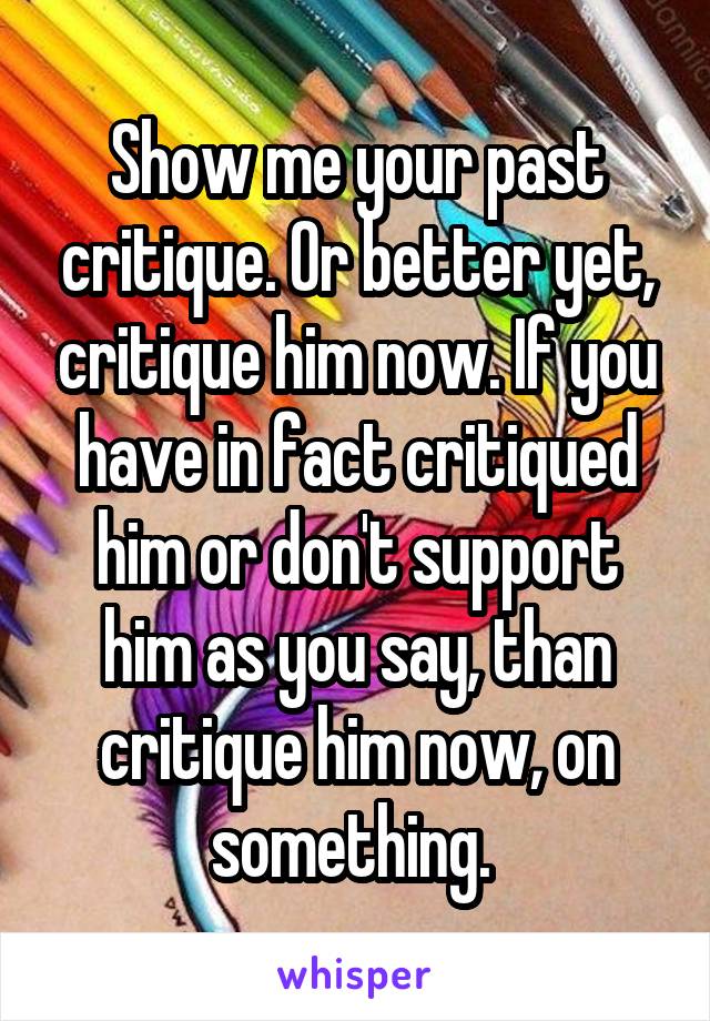 Show me your past critique. Or better yet, critique him now. If you have in fact critiqued him or don't support him as you say, than critique him now, on something. 