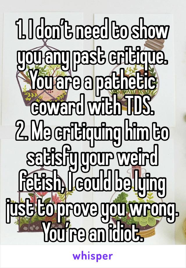 1. I don’t need to show you any past critique. You are a pathetic coward with TDS. 
2. Me critiquing him to satisfy your weird fetish, I could be lying just to prove you wrong. You’re an idiot. 