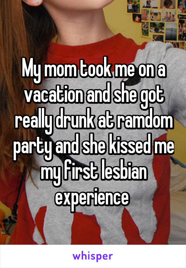 My mom took me on a vacation and she got really drunk at ramdom party and she kissed me my first lesbian experience 