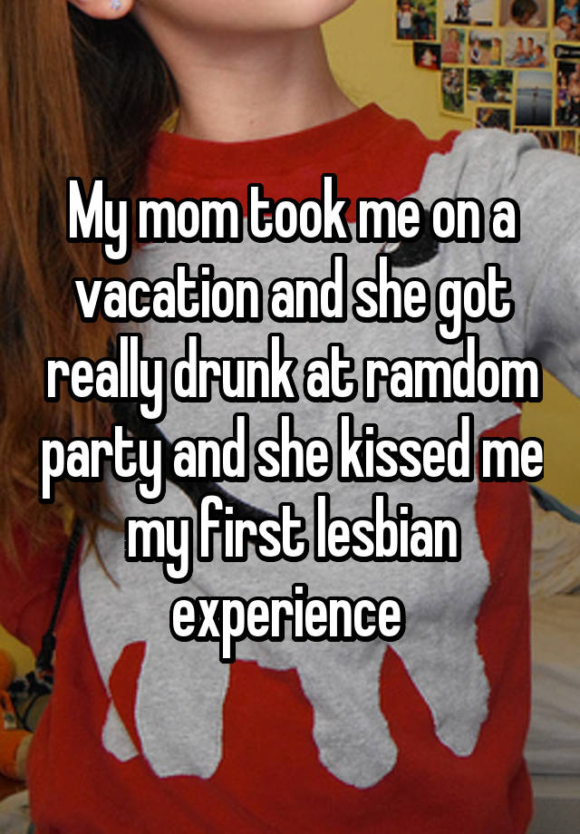 My mom took me on a vacation and she got really drunk at ramdom party and she kissed me my first lesbian experience 