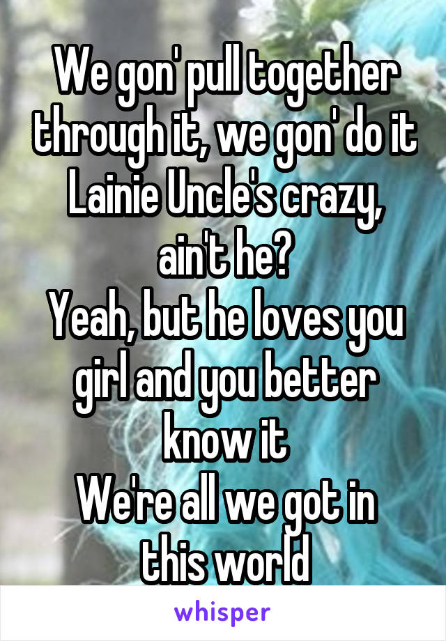 We gon' pull together through it, we gon' do it
Lainie Uncle's crazy, ain't he?
Yeah, but he loves you girl and you better know it
We're all we got in this world