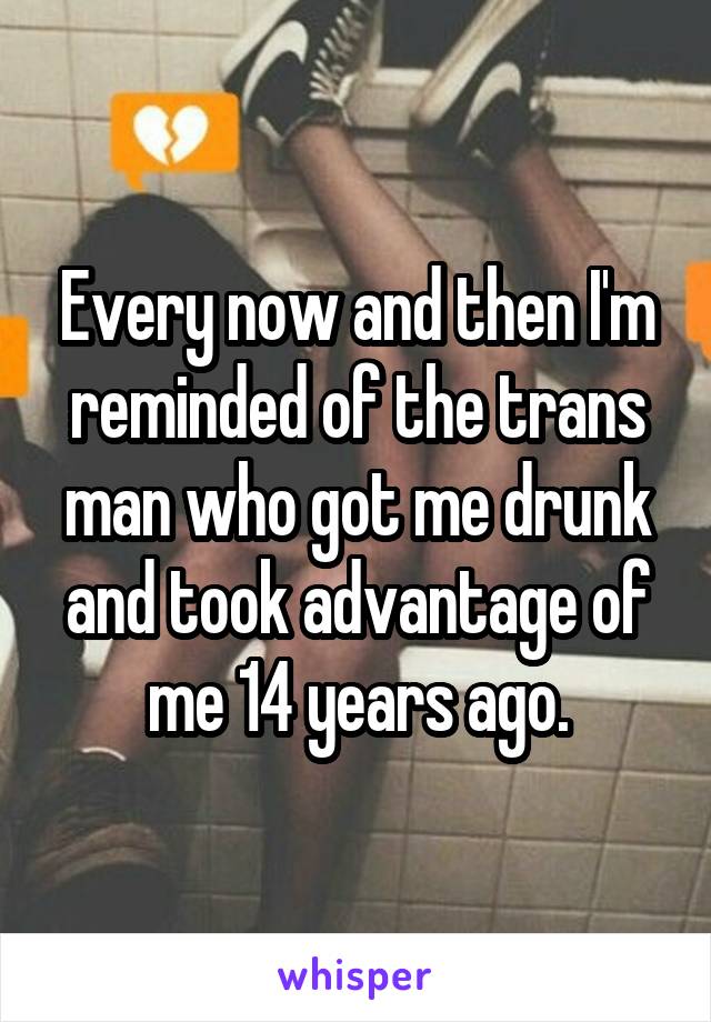 Every now and then I'm reminded of the trans man who got me drunk and took advantage of me 14 years ago.