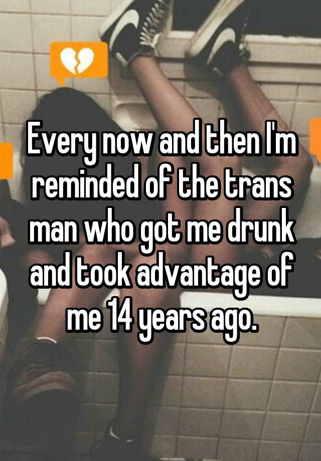 Every now and then I'm reminded of the trans man who got me drunk and took advantage of me 14 years ago.