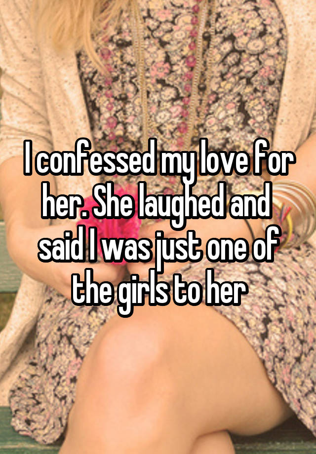 I confessed my love for her. She laughed and  said I was just one of the girls to her