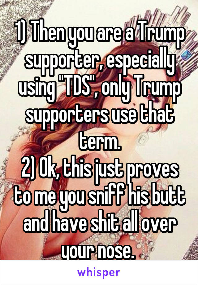 1) Then you are a Trump supporter, especially using "TDS", only Trump supporters use that term.
2) Ok, this just proves to me you sniff his butt and have shit all over your nose. 