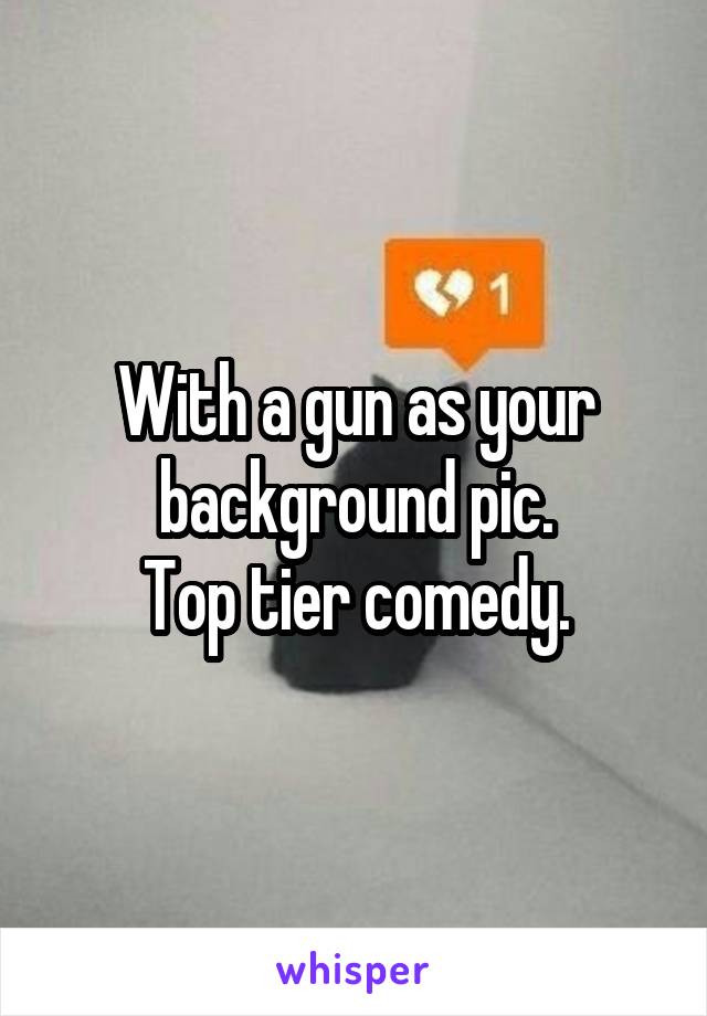 With a gun as your background pic.
Top tier comedy.