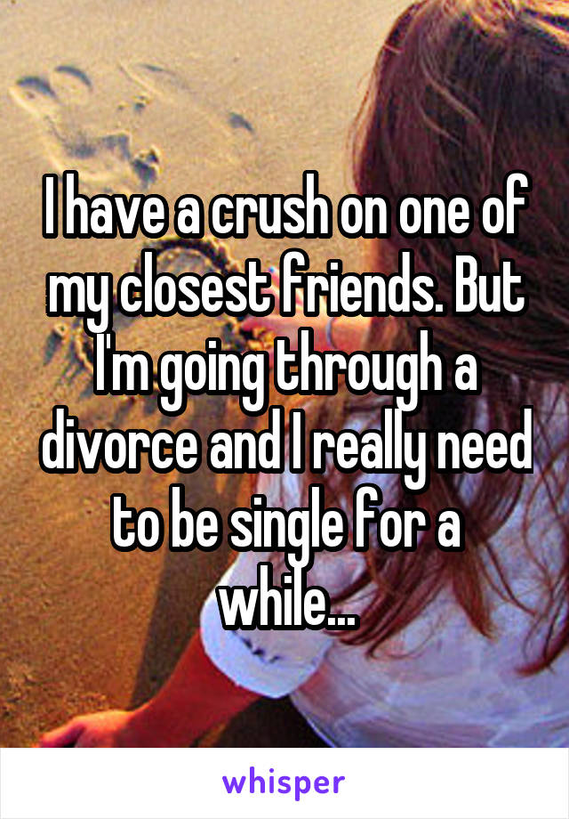  I have a crush on one of my closest friends. But I'm going through a divorce and I really need to be single for a while...