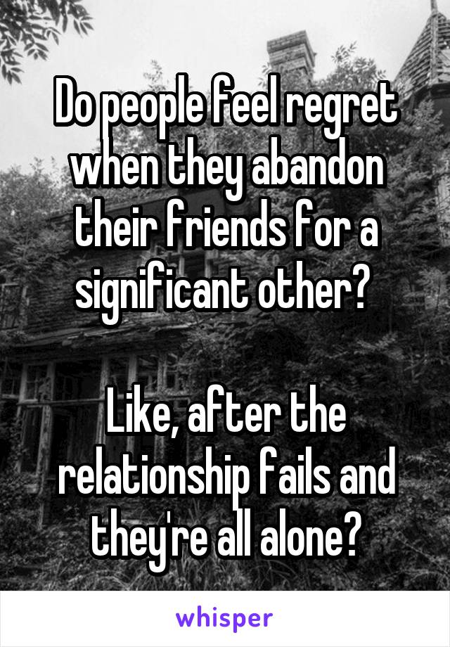 Do people feel regret when they abandon their friends for a significant other? 

Like, after the relationship fails and they're all alone?