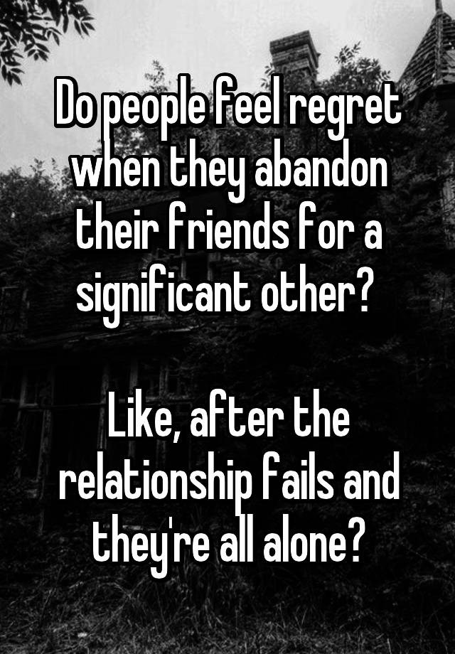 Do people feel regret when they abandon their friends for a significant other? 

Like, after the relationship fails and they're all alone?