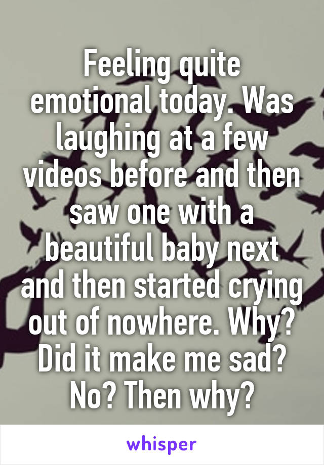 Feeling quite emotional today. Was laughing at a few videos before and then saw one with a beautiful baby next and then started crying out of nowhere. Why? Did it make me sad? No? Then why?