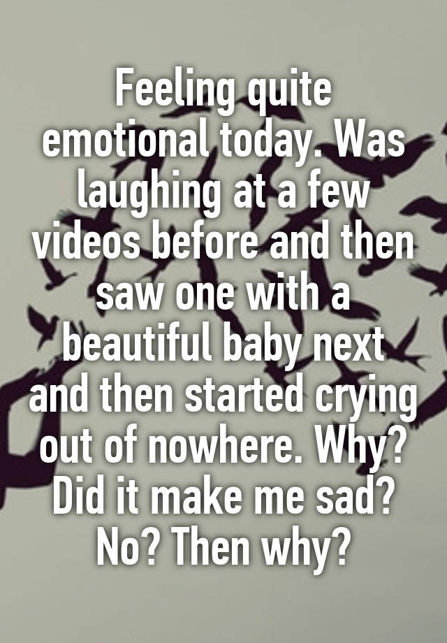 Feeling quite emotional today. Was laughing at a few videos before and then saw one with a beautiful baby next and then started crying out of nowhere. Why? Did it make me sad? No? Then why?