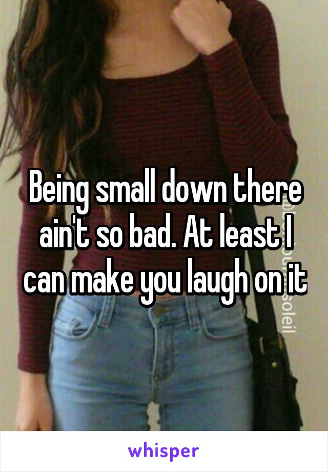 Being small down there ain't so bad. At least I can make you laugh on it