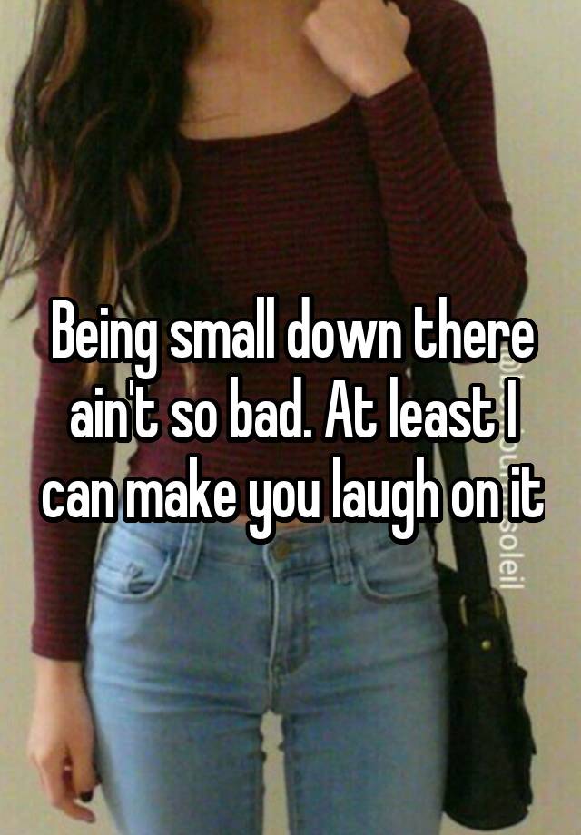 Being small down there ain't so bad. At least I can make you laugh on it