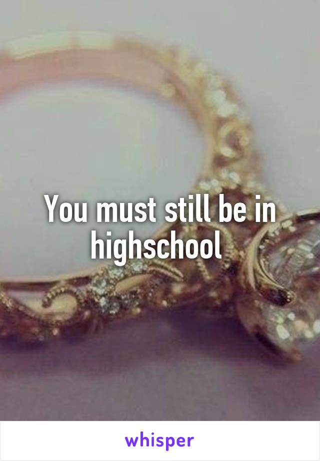 You must still be in highschool 