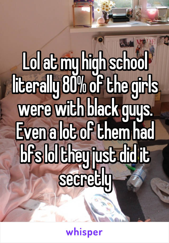 Lol at my high school literally 80% of the girls were with black guys. Even a lot of them had bfs lol they just did it secretly