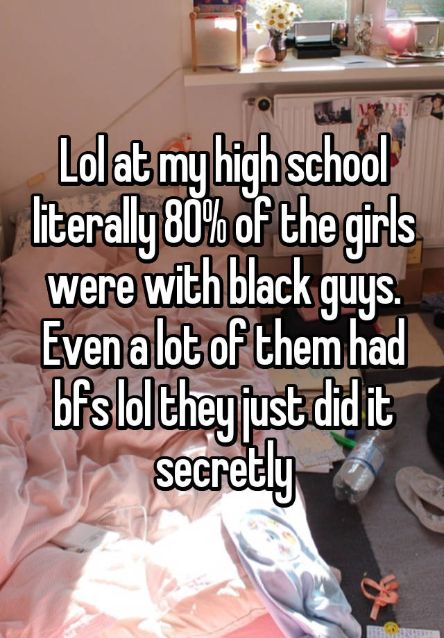 Lol at my high school literally 80% of the girls were with black guys. Even a lot of them had bfs lol they just did it secretly