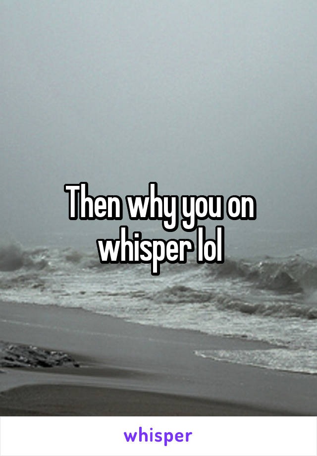 Then why you on whisper lol