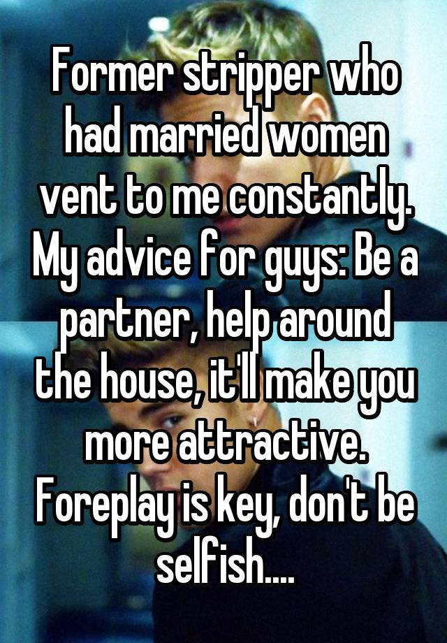 Former stripper who had married women vent to me constantly. My advice for guys: Be a partner, help around the house, it'll make you more attractive. Foreplay is key, don't be selfish....