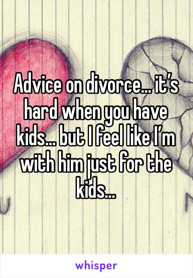 Advice on divorce… it’s hard when you have kids… but I feel like I’m with him just for the kids…