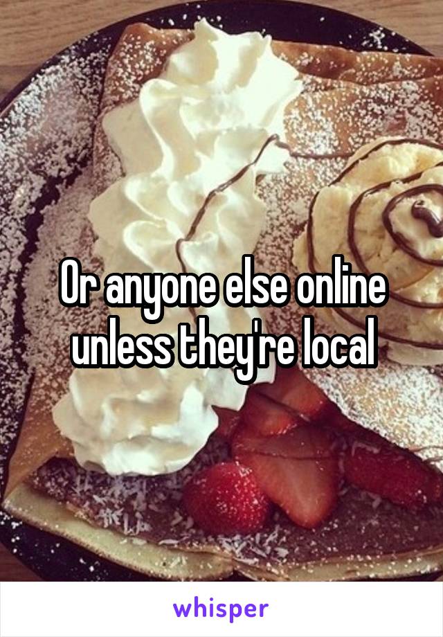 Or anyone else online unless they're local