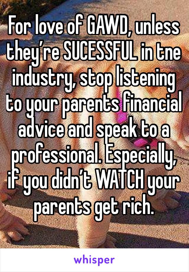 For love of GAWD, unless they’re SUCESSFUL in tne industry, stop listening to your parents financial advice and speak to a professional. Especially, if you didn’t WATCH your parents get rich.