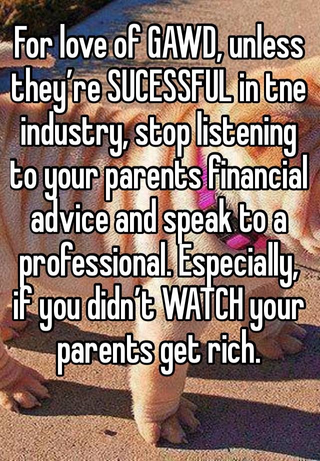 For love of GAWD, unless they’re SUCESSFUL in tne industry, stop listening to your parents financial advice and speak to a professional. Especially, if you didn’t WATCH your parents get rich.