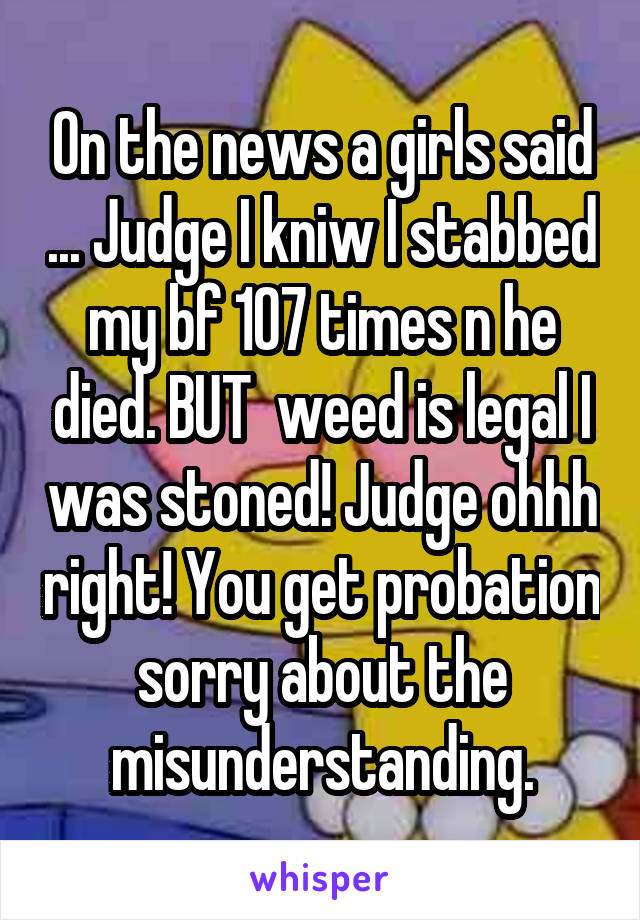 On the news a girls said ... Judge I kniw I stabbed my bf 107 times n he died. BUT  weed is legal I was stoned! Judge ohhh right! You get probation sorry about the misunderstanding.