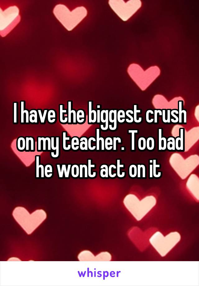 I have the biggest crush on my teacher. Too bad he wont act on it 