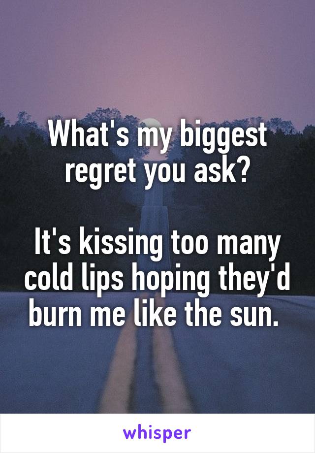 What's my biggest regret you ask?

It's kissing too many cold lips hoping they'd burn me like the sun. 