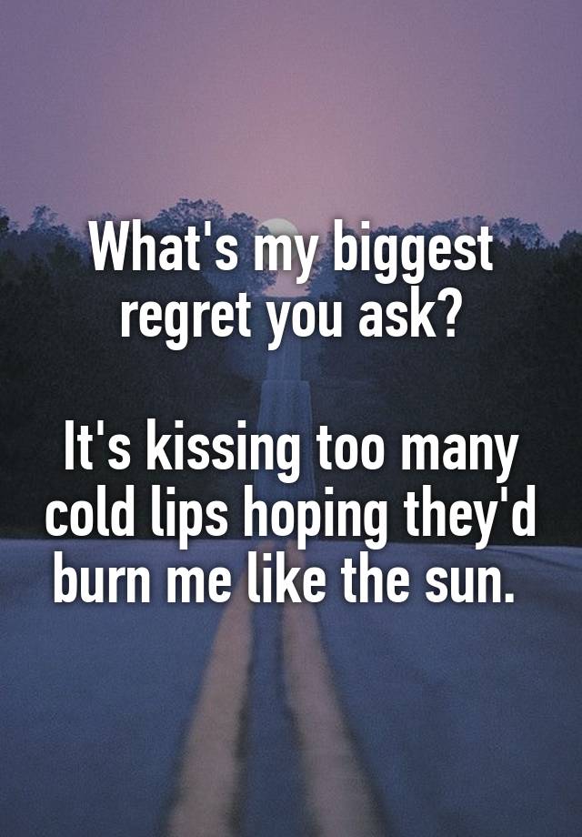 What's my biggest regret you ask?

It's kissing too many cold lips hoping they'd burn me like the sun. 