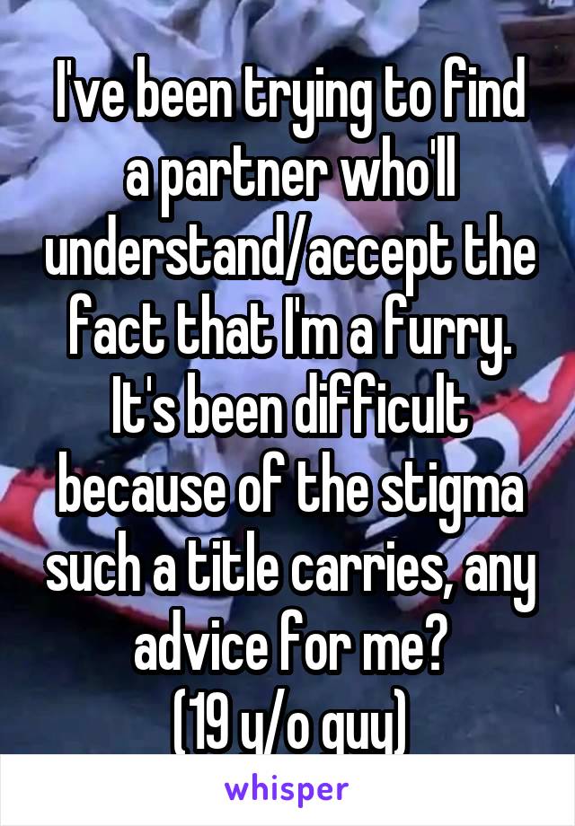 I've been trying to find a partner who'll understand/accept the fact that I'm a furry. It's been difficult because of the stigma such a title carries, any advice for me?
(19 y/o guy)