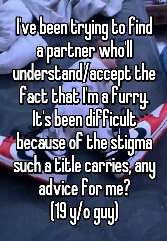 I've been trying to find a partner who'll understand/accept the fact that I'm a furry. It's been difficult because of the stigma such a title carries, any advice for me?
(19 y/o guy)