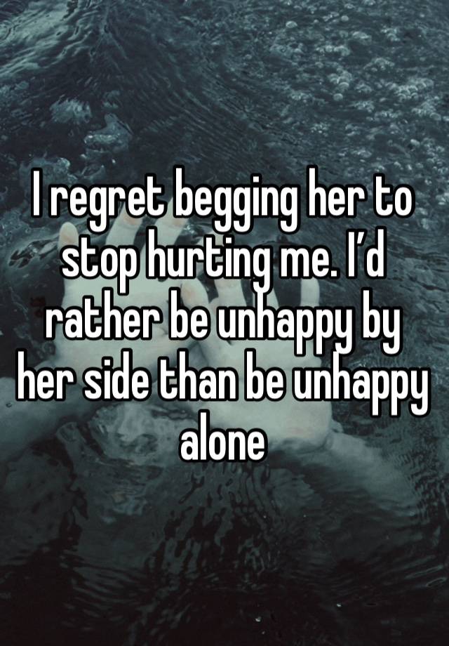 I regret begging her to stop hurting me. I’d rather be unhappy by her side than be unhappy alone