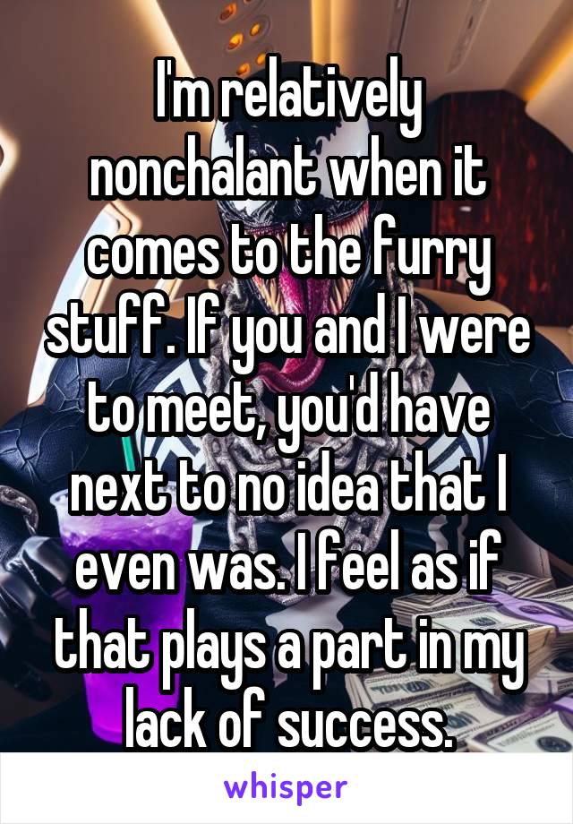 I'm relatively nonchalant when it comes to the furry stuff. If you and I were to meet, you'd have next to no idea that I even was. I feel as if that plays a part in my lack of success.