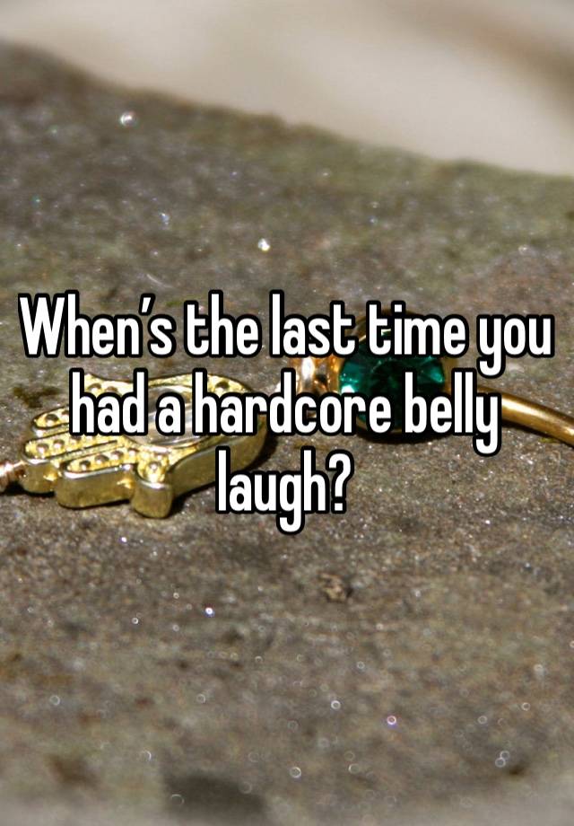 When’s the last time you had a hardcore belly laugh?